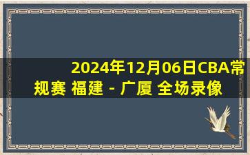 2024年12月06日CBA常规赛 福建 - 广厦 全场录像